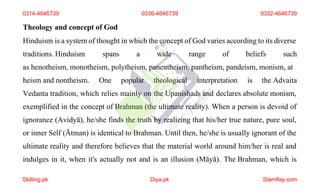 Theology and concept of God
Hinduism is a system of thought in which the concept of God varies according to its diverse
traditions. Hinduism spans a wide range of beliefs such
as henotheism, monotheism, polytheism, panentheism, pantheism, pandeism, monism, at
heism and nontheism. One popular theological interpretation is the Advaita
Vedanta tradition, which relies mainly on the Upanishads and declares absolute monism,
exemplified in the concept of Brahman (the ultimate reality). When a person is devoid of
ignorance (Avidyā), he/she finds the truth by realizing that his/her true nature, pure soul,
or inner Self (Ātman) is identical to Brahman. Until then, he/she is usually ignorant of the
ultimate reality and therefore believes that the material world around him/her is real and
indulges in it, when it's actually not and is an illusion (Māyā). The Brahman, which is
0314-4646739 0336-4646739 0332-4646739
Skilling.pk Diya.pk Stamflay.com
 