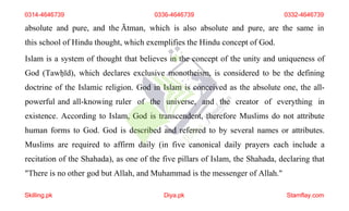 absolute and pure, and the Ātman, which is also absolute and pure, are the same in
this school of Hindu thought, which exemplifies the Hindu concept of God.
Islam is a system of thought that believes in the concept of the unity and uniqueness of
God (Tawḥīd), which declares exclusive monotheism, is considered to be the defining
doctrine of the Islamic religion. God in Islam is conceived as the absolute one, the all-
powerful and all-knowing ruler of the universe, and the creator of everything in
existence. According to Islam, God is transcendent, therefore Muslims do not attribute
human forms to God. God is described and referred to by several names or attributes.
Muslims are required to affirm daily (in five canonical daily prayers each include a
recitation of the Shahada), as one of the five pillars of Islam, the Shahada, declaring that
"There is no other god but Allah, and Muhammad is the messenger of Allah."
0314-4646739 0336-4646739 0332-4646739
Skilling.pk Diya.pk Stamflay.com
 