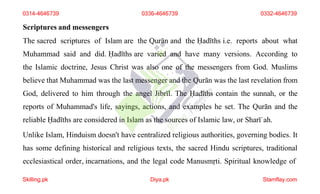 Scriptures and messengers
The sacred scriptures of Islam are the Qurān and the Ḥadīths i.e. reports about what
Muhammad said and did. Ḥadīths are varied and have many versions. According to
the Islamic doctrine, Jesus Christ was also one of the messengers from God. Muslims
believe that Muhammad was the last messenger and the Qurān was the last revelation from
God, delivered to him through the angel Jibrīl. The Ḥadīths contain the sunnah, or the
reports of Muhammad's life, sayings, actions, and examples he set. The Qurān and the
reliable Ḥadīths are considered in Islam as the sources of Islamic law, or Sharīʿah.
Unlike Islam, Hinduism doesn't have centralized religious authorities, governing bodies. It
has some defining historical and religious texts, the sacred Hindu scriptures, traditional
ecclesiastical order, incarnations, and the legal code Manusmṛti. Spiritual knowledge of
0314-4646739 0336-4646739 0332-4646739
Skilling.pk Diya.pk Stamflay.com
 