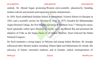 outlook, Sir Ahmad began promoting Western–style scientific education by founding
modern schools and journals and organising Islamic entrepreneurs.
In 1859, Syed established Gulshan School at Muradabad, Victoria School at Ghazipur in
1863, and a scientific society for Muslims in 1864. In 1875, founded the Muhammadan
Anglo-Oriental College, the first Muslim university in Southern Asia.[11] During his career,
Syed repeatedly called upon Muslims to loyally serve the British Raj and promoted the
adoption of Urdu as the lingua franca of all Indian Muslims. Syed criticized the Indian
National Congress.
Sir Syed maintains a strong legacy in Pakistan and among Indian Muslims. He strongly
influenced other Muslim leaders including Allama Iqbal and Muhammad Ali Jinnah. His
advocacy of Islam's rationalist tradition, and at broader, radical reinterpretation of
0314-4646739 0336-4646739 0332-4646739
Skilling.pk Diya.pk Stamflay.com
 