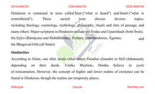 Hinduism is contained in texts called Śruti ("what is heard") and Smṛti ("what is
remembered"). These sacred texts discuss diverse topics,
including theology, cosmology, mythology, philosophy, rituals and rites of passage, and
many others. Major scriptures in Hinduism include the Vedas and Upanishads (both Śruti),
the Epics (Rāmāyana and Mahābhārata), Purāṇas, Dharmaśāstras, Āgamas,
the Bhagavad Gītā (all Smṛti).
Similarities
and
According to Islam, one after death either enters Paradise (Jannah) or Hell (Jahannam),
depending on their deeds. Unlike Muslims, Hindus believe in cycle
of reincarnation. However, the concept of higher and lower realms of existence can be
found in Hinduism, though the realms are temporary places.
0336-4646739
Skilling.pk Diya.pk Stamflay.com
0314-4646739 0332-4646739
 