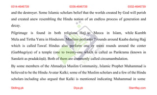 and the destroyer. Some Islamic scholars belief that the worlds created by God will perish
and created anew resembling the Hindu notion of an endless process of generation and
decay.
Pilgrimage is found in both religions, Hajj to Mecca in Islam, while Kumbh
Mela and Tirtha Yatra in Hinduism. Muslims performs 7 rounds around Kaaba during Hajj
which is called Tawaf. Hindus also perform one or more rounds around the center
(Garbhagriya) of a temple (one to twenty-one which is called as Parikrama (known in
Sanskrit as pradakśiṇā). Both of them are commonly called circumambulation.
By some members of the Ahmadiya Muslim Community, Islamic Prophet Muhammad is
believed to be the Hindu Avatar Kalki; some of the Muslim scholars and a few of the Hindu
scholars including also argued that Kalki is mentioned indicating Muhammad in some
0314-4646739 0336-4646739 0332-4646739
Skilling.pk Diya.pk Stamflay.com
 