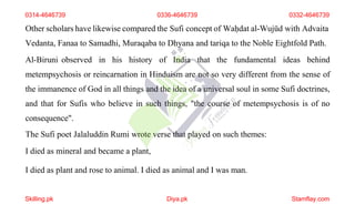 Other scholars have likewise compared the Sufi concept of Waḥdat al-Wujūd with Advaita
Vedanta, Fanaa to Samadhi, Muraqaba to Dhyana and tariqa to the Noble Eightfold Path.
Al-Biruni observed in his history of India that the fundamental ideas behind
metempsychosis or reincarnation in Hinduism are not so very different from the sense of
the immanence of God in all things and the idea of a universal soul in some Sufi doctrines,
and that for Sufis who believe in such things, "the course of metempsychosis is of no
consequence".
The Sufi poet Jalaluddin Rumi wrote verse that played on such themes:
I died as mineral and became a plant,
I died as plant and rose to animal. I died as animal and I was man.
0314-4646739 0336-4646739 0332-4646739
Skilling.pk Diya.pk Stamflay.com
 