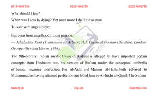 Why should I fear?
When was I less by dying? Yet once more I shall die as man
To soar with angels blest;
But even from angelhood I must pass on..
— Jaladuddin Rumi (Translation by Arberry, A.J. Classical Persian Literature. London:
George Allen and Unwin, 1958.)
The 9th-century Iranian mystic Bayazid Bostami is alleged to have imported certain
concepts from Hindusim into his version of Sufism under the conceptual umbrella
of baqaa, meaning perfection. Ibn al-Arabi and Mansur al-Hallaj both referred to
Muhammad as having attained perfection and titled him as Al-Insān al-Kāmil. The Sufism
0314-4646739 0336-4646739 0332-4646739
Skilling.pk Diya.pk Stamflay.com
 