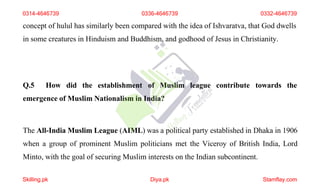 concept of hulul has similarly been compared with the idea of Ishvaratva, that God dwells
in some creatures in Hinduism and Buddhism, and godhood of Jesus in Christianity.
Q.5 How did the establishment of Muslim league contribute towards the
emergence of Muslim Nationalism in India?
The All-India Muslim League (AIML) was a political party established in Dhaka in 1906
when a group of prominent Muslim politicians met the Viceroy of British India, Lord
Minto, with the goal of securing Muslim interests on the Indian subcontinent.
0314-4646739 0336-4646739 0332-4646739
Skilling.pk Diya.pk Stamflay.com
 