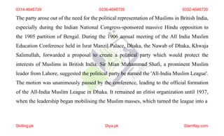 0314-4646739 0336-4646739 0332-4646739
The party arose out of the need for the political representation of Muslims in British India,
especially during the Indian National Congress-sponsored massive Hindu opposition to
the 1905 partition of Bengal. During the 1906 annual meeting of the All India Muslim
Education Conference held in Israt Manzil Palace, Dhaka, the Nawab of Dhaka, Khwaja
Salimullah, forwarded a proposal to create a political party which would protect the
interests of Muslims in British India. Sir Mian Muhammad Shafi, a prominent Muslim
leader from Lahore, suggested the political party be named the 'All-India Muslim League'.
The motion was unanimously passed by the conference, leading to the official formation
of the All-India Muslim League in Dhaka. It remained an elitist organization until 1937,
when the leadership began mobilising the Muslim masses, which turned the league into a
Skilling.pk Diya.pk Stamflay.com
 