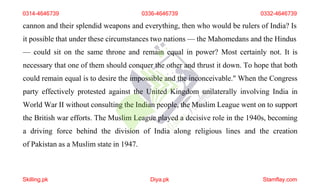 cannon and their splendid weapons and everything, then who would be rulers of India? Is
it possible that under these circumstances two nations — the Mahomedans and the Hindus
— could sit on the same throne and remain equal in power? Most certainly not. It is
necessary that one of them should conquer the other and thrust it down. To hope that both
could remain equal is to desire the impossible and the inconceivable." When the Congress
party effectively protested against the United Kingdom unilaterally involving India in
World War II without consulting the Indian people, the Muslim League went on to support
the British war efforts. The Muslim League played a decisive role in the 1940s, becoming
a driving force behind the division of India along religious lines and the creation
of Pakistan as a Muslim state in 1947.
0314-4646739 0336-4646739 0332-4646739
Skilling.pk Diya.pk Stamflay.com
 