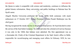 the Quran to make it compatible with science and modernity, continues to influence the
global Islamic reformation. Many universities and public buildings in Pakistan bear Sir
Syed's name.
Aligarh Muslim University celebrated Sir Syed's 200th birth centenary with much
enthusiasm on 17 October 2017. Former President of India Pranab Mukherjee was the
chief guest
Having recognized the steady decline in Mughal political power, Sir Syed decided to enter
the service of the East India Company. He could not enter the colonial civil service because
it was only in the 1860s that Indians were admitted. His first appointment was as
a Serestadar (lit. Clerk) of the Criminal Department in the Sadr Amin's office in Delhi,
responsible for record-keeping and managing court affairs. In February 1839, he was
0314-4646739 0336-4646739 0332-4646739
Skilling.pk Diya.pk Stamflay.com
 