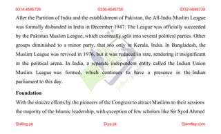 0314-4646739 0336-4646739 0332-4646739
After the Partition of India and the establishment of Pakistan, the All-India Muslim League
was formally disbanded in India in December 1947. The League was officially succeeded
by the Pakistan Muslim League, which eventually split into several political parties. Other
groups diminished to a minor party, that too only in Kerala, India. In Bangladesh, the
Muslim League was revived in 1976, but it was reduced in size, rendering it insignificant
in the political arena. In India, a separate independent entity called the Indian Union
Muslim League was formed, which continues to have a presence in the Indian
parliament to this day.
Foundation
With the sincere efforts by the pioneers of the Congress to attract Muslims to their sessions
the majority of the Islamic leadership, with exception of few scholars like Sir Syed Ahmed
Skilling.pk Diya.pk Stamflay.com
 