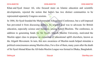 Khan and Syed Ameer Ali, who focused more on Islamic education and scientific
developments, rejected the notion that India's has two distinct communities to be
represented separately Congress sessions.
In 1886, Sir Syed founded the Muhammadan Educational Conference, but a self-imposed
ban prevented it from discussing politics. Its original goal was to advocate for British
education, especially science and literature, among India's Muslims. The conference, in
addition to generating funds for Sir Syed's Aligarh Muslim University, motivated the
Muslim upper class to propose an expansion of educational uplift elsewhere, known as
the Aligarh Movement. In turn, this new awareness of Muslim needs helped stimulate a
political consciousness among Muslim elites, For a few of them, many years after the death
of Sir Syed Ahmad Khan the All-India Muslim League was formed in Dhaka, Bangladesh.
0314-4646739 0336-4646739 0332-4646739
Skilling.pk Diya.pk Stamflay.com
 
