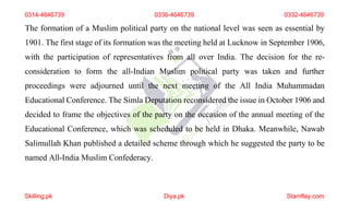 0314-4646739 0336-4646739 0332-4646739
The formation of a Muslim political party on the national level was seen as essential by
1901. The first stage of its formation was the meeting held at Lucknow in September 1906,
with the participation of representatives from all over India. The decision for the re-
consideration to form the all-Indian Muslim political party was taken and further
proceedings were adjourned until the next meeting of the All India Muhammadan
Educational Conference. The Simla Deputation reconsidered the issue in October 1906 and
decided to frame the objectives of the party on the occasion of the annual meeting of the
Educational Conference, which was scheduled to be held in Dhaka. Meanwhile, Nawab
Salimullah Khan published a detailed scheme through which he suggested the party to be
named All-India Muslim Confederacy.
Skilling.pk Diya.pk Stamflay.com
 