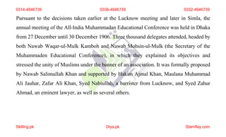 0314-4646739 0336-4646739 0332-4646739
Pursuant to the decisions taken earlier at the Lucknow meeting and later in Simla, the
annual meeting of the All-India Muhammadan Educational Conference was held in Dhaka
from 27 December until 30 December 1906. Three thousand delegates attended, headed by
both Nawab Waqar-ul-Mulk Kamboh and Nawab Mohsin-ul-Mulk (the Secretary of the
Muhammaden Educational Conference), in which they explained its objectives and
stressed the unity of Muslims under the banner of an association. It was formally proposed
by Nawab Salimullah Khan and supported by Hakim Ajmal Khan, Maulana Muhammad
Ali Jauhar, Zafar Ali Khan, Syed Nabiullah, a barrister from Lucknow, and Syed Zahur
Ahmad, an eminent lawyer, as well as several others.
Skilling.pk Diya.pk Stamflay.com
 