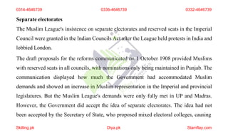 Separate electorates
The Muslim League's insistence on separate electorates and reserved seats in the Imperial
Council were granted in the Indian Councils Act after the League held protests in India and
lobbied London.
The draft proposals for the reforms communicated on 1 October 1908 provided Muslims
with reserved seats in all councils, with nominations only being maintained in Punjab. The
communication displayed how much the Government had accommodated Muslim
demands and showed an increase in Muslim representation in the Imperial and provincial
legislatures. But the Muslim League's demands were only fully met in UP and Madras.
However, the Government did accept the idea of separate electorates. The idea had not
been accepted by the Secretary of State, who proposed mixed electoral colleges, causing
0314-4646739 0336-4646739 0332-4646739
Skilling.pk Diya.pk Stamflay.com
 