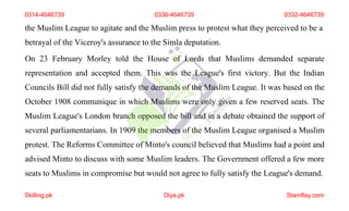 the Muslim League to agitate and the Muslim press to protest what they perceived to be a
betrayal of the Viceroy's assurance to the Simla deputation.
On 23 February Morley told the House of Lords that Muslims demanded separate
representation and accepted them. This was the League's first victory. But the Indian
Councils Bill did not fully satisfy the demands of the Muslim League. It was based on the
October 1908 communique in which Muslims were only given a few reserved seats. The
Muslim League's London branch opposed the bill and in a debate obtained the support of
several parliamentarians. In 1909 the members of the Muslim League organised a Muslim
protest. The Reforms Committee of Minto's council believed that Muslims had a point and
advised Minto to discuss with some Muslim leaders. The Government offered a few more
seats to Muslims in compromise but would not agree to fully satisfy the League's demand.
0314-4646739 0336-4646739 0332-4646739
Skilling.pk Diya.pk Stamflay.com
 