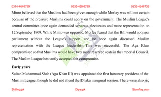 Minto believed that the Muslims had been given enough while Morley was still not certain
because of the pressure Muslims could apply on the government. The Muslim League's
central committee once again demanded separate electorates and more representation on
12 September 1909. While Minto was opposed, Morley feared that the Bill would not pass
parliament without
representation with
the League's support and he once again discussed Muslim
the League leadership. This was successful. The Aga Khan
compromised so that Muslims would have two more reserved seats in the Imperial Council.
The Muslim League hesitantly accepted the compromise.
Early years
Sultan Muhammad Shah (Aga Khan III) was appointed the first honorary president of the
Muslim League, though he did not attend the Dhaka inaugural session. There were also six
0314-4646739 0336-4646739 0332-4646739
Skilling.pk Diya.pk Stamflay.com
 