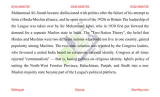 0314-4646739 0336-4646739 0332-4646739
Muhammad Ali Jinnah became disillusioned with politics after the failure of his attempt to
form a Hindu-Muslim alliance, and he spent most of the 1920s in Britain The leadership of
the League was taken over by Sir Muhammad Iqbal, who in 1930 first put forward the
demand for a separate Muslim state in India. The "Two-Nation Theory", the belief that
Hindus and Muslims were two different nations who could not live in one country, gained
popularity among Muslims. The two-state solution was rejected by the Congress leaders,
who favoured a united India based on composite national identity. Congress at all times
rejected "communalism" — that is, basing politics on religious identity. Iqbal's policy of
uniting the North-West Frontier Province, Baluchistan, Punjab, and Sindh into a new
Muslim majority state became part of the League's political platform.
Skilling.pk Diya.pk Stamflay.com
 