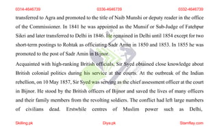 transferred to Agra and promoted to the title of Naib Munshi or deputy reader in the office
of the Commissioner. In 1841 he was appointed as the Munsif or Sub-Judge of Fatehpur
Sikri and later transferred to Delhi in 1846. He remained in Delhi until 1854 except for two
short-term postings to Rohtak as officiating Sadr Amin in 1850 and 1853. In 1855 he was
promoted to the post of Sadr Amin in Bijnor.
Acquainted with high-ranking British officials, Sir Syed obtained close knowledge about
British colonial politics during his service at the courts. At the outbreak of the Indian
rebellion, on 10 May 1857, Sir Syed was serving as the chief assessment officer at the court
in Bijnor. He stood by the British officers of Bijnor and saved the lives of many officers
and their family members from the revolting soldiers. The conflict had left large numbers
of civilians dead. Erstwhile centres of Muslim power such as Delhi,
0314-4646739 0336-4646739 0332-4646739
Skilling.pk Diya.pk Stamflay.com
 