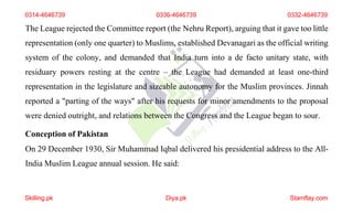 0314-4646739 0336-4646739 0332-4646739
The League rejected the Committee report (the Nehru Report), arguing that it gave too little
representation (only one quarter) to Muslims, established Devanagari as the official writing
system of the colony, and demanded that India turn into a de facto unitary state, with
residuary powers resting at the centre – the League had demanded at least one-third
representation in the legislature and sizeable autonomy for the Muslim provinces. Jinnah
reported a "parting of the ways" after his requests for minor amendments to the proposal
were denied outright, and relations between the Congress and the League began to sour.
Conception of Pakistan
On 29 December 1930, Sir Muhammad Iqbal delivered his presidential address to the All-
India Muslim League annual session. He said:
Skilling.pk Diya.pk Stamflay.com
 