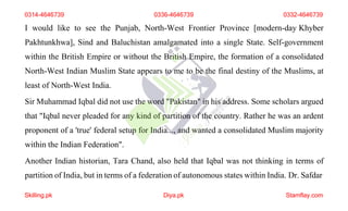 I would like to see the Punjab, North-West Frontier Province [modern-day Khyber
Pakhtunkhwa], Sind and Baluchistan amalgamated into a single State. Self-government
within the British Empire or without the British Empire, the formation of a consolidated
North-West Indian Muslim State appears to me to be the final destiny of the Muslims, at
least of North-West India.
Sir Muhammad Iqbal did not use the word "Pakistan" in his address. Some scholars argued
that "Iqbal never pleaded for any kind of partition of the country. Rather he was an ardent
proponent of a 'true' federal setup for India..., and wanted a consolidated Muslim majority
within the Indian Federation".
Another Indian historian, Tara Chand, also held that Iqbal was not thinking in terms of
partition of India, but in terms of a federation of autonomous states within India. Dr. Safdar
0314-4646739 0336-4646739 0332-4646739
Skilling.pk Diya.pk Stamflay.com
 