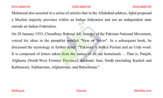 Mehmood also asserted in a series of articles that in the Allahabad address, Iqbal proposed
a Muslim majority province within an Indian federation and not an independent state
outside an Indian Federation.
On 28 January 1933, Choudhary Rahmat Ali, founder of the Pakistan National Movement,
voiced his ideas in the pamphlet entitled "Now or Never". In a subsequent book, he
discussed the etymology in further detail: “'Pakistan' is both a Persian and an Urdu word.
It is composed of letters taken from the names of all our homelands ... That is, Panjab,
Afghania (North-West Frontier Province), Kashmir, Iran, Sindh (including Kachch and
Kathiawar), Tukharistan, Afghanistan, and Balochistan."
0314-4646739 0336-4646739 0332-4646739
Skilling.pk Diya.pk Stamflay.com
 