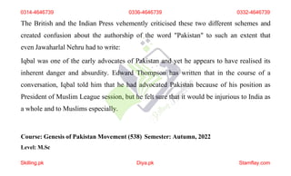 The British and the Indian Press vehemently criticised these two different schemes and
created confusion about the authorship of the word "Pakistan" to such an extent that
even Jawaharlal Nehru had to write:
Iqbal was one of the early advocates of Pakistan and yet he appears to have realised its
inherent danger and absurdity. Edward Thompson has written that in the course of a
conversation, Iqbal told him that he had advocated Pakistan because of his position as
President of Muslim League session, but he felt sure that it would be injurious to India as
a whole and to Muslims especially.
Course: Genesis of Pakistan Movement (538) Semester: Autumn, 2022
Level: M.Sc
0314-4646739 0336-4646739 0332-4646739
Skilling.pk Diya.pk Stamflay.com
 