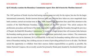 0314-4646739 0336-4646739 0332-4646739
Q.1Critically examine the Boundary Commission report. How did it harm the Muslims interest?
The 1947 partition of South Asia has had lasting repercussions not only for the region, but also for the larger
international community. Border tensions between India and Pakistan have taken on a new magnitude since
both countries carried out nuclear tests in May 1998. Surprisingly, historians have paid little attention to the
creation of the Indo-Pakistani boundary, a key element of the 1947 division.1 This article analyzes the
problematic procedure and format of the body responsible for delineating that boundary through the province
of Punjab, the Radcliffe Boundary Commission.2 It is part of a larger project that will examine links between
the boundary-making process and the repercussions of partition, particularly mass violence. The commission
takes its name from its chairman, Sir Cyril Radcliffe. In the end, his boundary-making effort was a failure in
terms of boundary-making, but a striking success in terms of providing political cover to all sides. The British
seized the opportunity to withdraw from their onerous Indian responsibilities as quickly as possible; the
Indian National Congress, the avowedly secular but primarily Hindu party headed by Jawaharlal Nehru and
Skilling.pk Diya.pk Stamflay.com
 