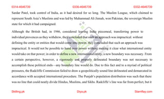 0314-4646739 0336-4646739 0332-4646739
Sardar Patel, took control of India, as it had desired for so long. The Muslim League, which claimed to
represent South Asia’s Muslims and was led by Muhammad Ali Jinnah, won Pakistan, the sovereign Muslim
state for which it had campaigned.
Although the British had, in 1946, considered leaving India piecemeal, transferring power to
individual provences as they withdrew, they concluded that such an approach was impractical. without
defining the entity or entities that would come into power, they concluded that such an approach was
impractical. It would not be possible to hand over power without making it clear what international entity
would take on that power; in order to define a new international entity, a new boundary was necessary. From
a certain perspective, however, a rigorously and properly delineated boundary was not necessary to
accomplish these political ends—any boundary line would do. Due to this fact and to a myriad of political
pressures, the Radcliffe Commission failed to draw a geopolitically sound line delineated and demarcated in
accordance with accepted international procedure. The Punjab’s population distribution was such that there
was no line that could neatly divide Hindus, Muslims, and Sikhs. Radcliffe’s line was far from perfect, but it
Skilling.pk Diya.pk Stamflay.com
 