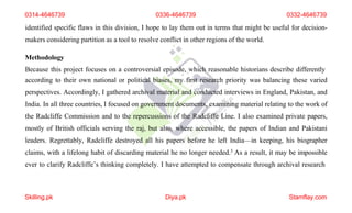 0314-4646739 0336-4646739 0332-4646739
identified specific flaws in this division, I hope to lay them out in terms that might be useful for decision-
makers considering partition as a tool to resolve conflict in other regions of the world.
Methodology
Because this project focuses on a controversial episode, which reasonable historians describe differently
according to their own national or political biases, my first research priority was balancing these varied
perspectives. Accordingly, I gathered archival material and conducted interviews in England, Pakistan, and
India. In all three countries, I focused on government documents, examining material relating to the work of
the Radcliffe Commission and to the repercussions of the Radcliffe Line. I also examined private papers,
mostly of British officials serving the raj, but also, where accessible, the papers of Indian and Pakistani
leaders. Regrettably, Radcliffe destroyed all his papers before he left India—in keeping, his biographer
claims, with a lifelong habit of discarding material he no longer needed.3 As a result, it may be impossible
ever to clarify Radcliffe’s thinking completely. I have attempted to compensate through archival research
Skilling.pk Diya.pk Stamflay.com
 