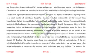 0314-4646739 0336-4646739 0332-4646739
and through interviews with Radcliffe’s stepson and executor, with his private secretary on the Boundary
Commission, and with the last surviving Pakistani official associated with the Punjab Boundary Commission.
This research explores the balance between structural influences and the role of individuals. My story centers
on a small number of individuals: Radcliffe, the man who had responsibility for the boundary line;
Mountbatten, the last viceroy of India; Nehru and Patel, leaders of the Indian National Congress; and Jinnah,
head of the Muslim League. But my argument also has a great deal to do with the sweeping drives of British
imperialism, Indian and Pakistani nationalism, and decolonization. My conclusions about the forces that
shaped the Indo-Pakistani boundary would seem to support a structural approach, but the lessons of this
particular division could be read another way. If at any point enough individuals had decided to take another
path—for example, if Radcliffe had withdrawn his services once he reached India and was informed of the
August 15 deadline—the outcome could have been dramatically different. Alternatively, if the key
individuals had had different backgrounds—for example, if all the Indian leaders had not been lawyers, but
rather businessmen or engineers—the outcome could again have been very different. The story of the
Skilling.pk Diya.pk Stamflay.com
 
