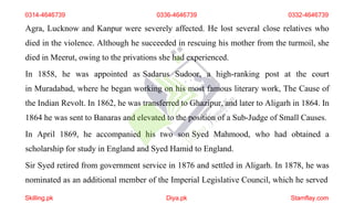 Agra, Lucknow and Kanpur were severely affected. He lost several close relatives who
died in the violence. Although he succeeded in rescuing his mother from the turmoil, she
died in Meerut, owing to the privations she had experienced.
In 1858, he was appointed as Sadarus Sudoor, a high-ranking post at the court
in Muradabad, where he began working on his most famous literary work, The Cause of
the Indian Revolt. In 1862, he was transferred to Ghazipur, and later to Aligarh in 1864. In
1864 he was sent to Banaras and elevated to the position of a Sub-Judge of Small Causes.
In April 1869, he accompanied his two son Syed Mahmood, who had obtained a
scholarship for study in England and Syed Hamid to England.
Sir Syed retired from government service in 1876 and settled in Aligarh. In 1878, he was
nominated as an additional member of the Imperial Legislative Council, which he served
0314-4646739 0336-4646739 0332-4646739
Skilling.pk Diya.pk Stamflay.com
 