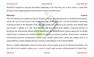 0314-4646739 0336-4646739 0332-4646739
Radcliffe Commission concerns individuals attempting to do what they saw as best, and as a result both
bowing to and struggling against the pressures of larger structural forces.
Historical Context
The 1947 partition was shaped not only by decades of Indian nationalist pressure on the British Government
and by the rise of civil unrest in the subcontinent after World War Two, but also by Britain’s precarious
economic position in the aftermath of the war. After nearly two centuries as an economic asset, British India
had become a liability at a time when Britain could least afford it. In addition, American pressure to
decolonize the subcontinent influenced both international and British domestic opinion against the raj. British
India became a political and symbolic liability as well as an economic problem. These factors, combined
with domestic political considerations for the newly elected Labour Party, meant that ridding itself of its
responsibilities in India suddenly became a priority to His Majesty’s Government (HMG).
However, Indian independence had not always been such an urgent goal for the British Government. The
first half of the twentieth century saw a series of small steps towards self-government in South Asia.
Skilling.pk Diya.pk Stamflay.com
 