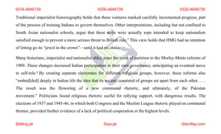 0314-4646739 0336-4646739 0332-4646739
Traditional imperialist historiography holds that these ventures marked carefully incremented progress, part
of the process of training Indians to govern themselves. Other interpretations, including but not confined to
South Asian nationalist schools, argue that these steps were actually sops intended to keep nationalists
satisfied enough to prevent a more serious threat to British rule.5 This view holds that HMG had no intention
of letting go its “jewel in the crown”—until it had no choice.
Many historians, imperialist and nationalist alike, trace the roots of partition to the Morley-Minto reforms of
1909. These changes increased Indian participation in their own governance, anticipating an eventual move
to self-rule.6 By creating separate electorates for different religious groups, however, these reforms also
“embed[ded] deeply in Indian life the idea that its society consisted of groups set apart from each other. . . .
The result was the flowering of a new communal rhetoric, and ultimately, of the Pakistan
movement.” Politicians found religious rhetoric useful for rallying support, with dangerous results. The
elections of 1937 and 1945-46, in which both Congress and the Muslim League rhetoric played on communal
themes, provided further evidence of a lack of political cooperation at the highest levels.
Skilling.pk Diya.pk Stamflay.com
 