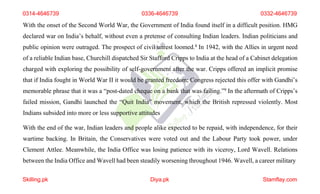 0314-4646739 0336-4646739 0332-4646739
With the onset of the Second World War, the Government of India found itself in a difficult position. HMG
declared war on India’s behalf, without even a pretense of consulting Indian leaders. Indian politicians and
public opinion were outraged. The prospect of civil unrest loomed.8 In 1942, with the Allies in urgent need
of a reliable Indian base, Churchill dispatched Sir Stafford Cripps to India at the head of a Cabinet delegation
charged with exploring the possibility of self-government after the war. Cripps offered an implicit promise
that if India fought in World War II it would be granted freedom; Congress rejected this offer with Gandhi’s
memorable phrase that it was a “post-dated cheque on a bank that was failing.”9 In the aftermath of Cripps’s
failed mission, Gandhi launched the “Quit India” movement, which the British repressed violently. Most
Indians subsided into more or less supportive attitudes
With the end of the war, Indian leaders and people alike expected to be repaid, with independence, for their
wartime backing. In Britain, the Conservatives were voted out and the Labour Party took power, under
Clement Attlee. Meanwhile, the India Office was losing patience with its viceroy, Lord Wavell. Relations
between the India Office and Wavell had been steadily worsening throughout 1946. Wavell, a career military
Skilling.pk Diya.pk Stamflay.com
 