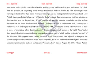0314-4646739 0336-4646739 0332-4646739
man whose stolid exterior concealed a bent for writing poetry, had been viceroy of India since 1943. Left
with the difficult job of guiding India through treacherous post-war waters, he sent increasingly blunt
warnings to London that their Indian policies were misguided and inadequate to the challenges ahead. Lord
Pethick-Lawrence, Britain’s Secretary of State for India, resented these warnings and paid less attention to
them as time went on. In particular, Wavell’s outline of potential partition boundaries, the first serious
discussion of the issue, received little attention. However, Wavell’s “Breakdown Plan,” calling for a
withdrawal of all British presence in South Asia, alarmed HMG. Attlee sent another cabinet mission to India
in hopes of negotiating a less drastic outcome.11 The resulting proposal, known as the “ABC Plan,” called
for a loose federation to consist of three groups of provinces, each of which had the option to “opt out” of
the federation. This proposal met a curious reception. It was first accepted, then rejected, by Congress; the
Muslim League initially announced that it would cooperate, but in the aftermath of the Congress decision it
renounced constitutional methods and declared “Direct Action” Day on August 16, 1946. “Direct Action
Skilling.pk Diya.pk Stamflay.com
 