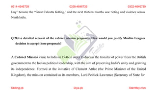 Day” became the “Great Calcutta Killing,” and the next thirteen months saw rioting and violence across
North India.
Q.2Give detailed account of the cabinet mission proposals. How would you justify Muslim Leagues
decision to accept those proposals?
A Cabinet Mission came to India in 1946 in order to discuss the transfer of power from the British
government to the Indian political leadership, with the aim of preserving India's unity and granting
its independence. Formed at the initiative of Clement Attlee (the Prime Minister of the United
Kingdom), the mission contained as its members, Lord Pethick-Lawrence (Secretary of State for
0314-4646739 0336-4646739 0332-4646739
Skilling.pk Diya.pk Stamflay.com
 