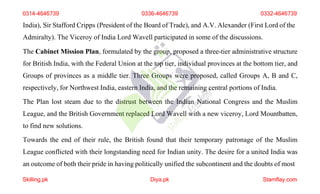 India), Sir Stafford Cripps (President of the Board of Trade), and A.V. Alexander (First Lord of the
Admiralty). The Viceroy of India Lord Wavell participated in some of the discussions.
The Cabinet Mission Plan, formulated by the group, proposed a three-tier administrative structure
for British India, with the Federal Union at the top tier, individual provinces at the bottom tier, and
Groups of provinces as a middle tier. Three Groups were proposed, called Groups A, B and C,
respectively, for Northwest India, eastern India, and the remaining central portions of India.
The Plan lost steam due to the distrust between the Indian National Congress and the Muslim
League, and the British Government replaced Lord Wavell with a new viceroy, Lord Mountbatten,
to find new solutions.
Towards the end of their rule, the British found that their temporary patronage of the Muslim
League conflicted with their longstanding need for Indian unity. The desire for a united India was
an outcome of both their pride in having politically unified the subcontinent and the doubts of most
0314-4646739 0336-4646739 0332-4646739
Skilling.pk Diya.pk Stamflay.com
 