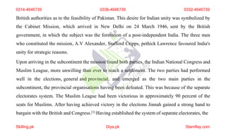 British authorities as to the feasibility of Pakistan. This desire for Indian unity was symbolized by
the Cabinet Mission, which arrived in New Delhi on 24 March 1946, sent by the British
government, in which the subject was the formation of a post-independent India. The three men
who constituted the mission, A.V Alexander, Stafford Cripps, pethick Lawrence favoured India's
unity for strategic reasons.
Upon arriving in the subcontinent the mission found both parties, the Indian National Congress and
Muslim League, more unwilling than ever to reach a settlement. The two parties had performed
well in the elections, general and provincial, and emerged as the two main parties in the
subcontinent, the provincial organisations having been defeated. This was because of the separate
electorates system. The Muslim League had been victorious in approximately 90 percent of the
seats for Muslims. After having achieved victory in the elections Jinnah gained a strong hand to
bargain with the British and Congress.[3] Having established the system of separate electorates, the
0314-4646739 0336-4646739 0332-4646739
Skilling.pk Diya.pk Stamflay.com
 