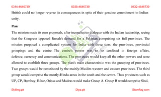 British could no longer reverse its consequences in spite of their genuine commitment to Indian
unity.
Plan
The mission made its own proposals, after inconclusive dialogue with the Indian leadership, seeing
that the Congress opposed Jinnah's demand for a Pakistan comprising six full provinces. The
mission proposed a complicated system for India with three tiers: the provinces, provincial
groupings and the centre. The centre's power was to be confined to foreign affairs,
defence, currency and communications. The provinces would keep all the other powers and were
allowed to establish three groups. The plan's main characteristic was the grouping of provinces.
Two groups would be constituted by the mainly-Muslim western and eastern provinces. The third
group would comprise the mostly-Hindu areas in the south and the centre. Thus provinces such as
UP, CP, Bombay, Bihar, Orissa and Madras would make Group A. Group B would comprise Sind,
0314-4646739 0336-4646739 0332-4646739
Skilling.pk Diya.pk Stamflay.com
 