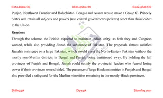 Punjab, Northwest Frontier and Baluchistan. Bengal and Assam would make a Group C. Princely
States will retain all subjects and powers (non central government's powers) other than those ceded
to the Union.
Reactions
Through the scheme, the British expected to maintain Indian unity, as both they and Congress
wanted, while also providing Jinnah the substance of Pakistan. The proposals almost satisfied
Jinnah's insistence on a large Pakistan, which would avert the North-Eastern Pakistan without the
mostly non-Muslim districts in Bengal and Punjab being partitioned away. By holding the full
provinces of Punjab and Bengal, Jinnah could satisfy the provincial leaders who feared losing
power if their provinces were divided. The presence of large Hindu minorities in Punjab and Bengal
also provided a safeguard for the Muslim minorities remaining in the mostly-Hindu provinces.
0314-4646739 0336-4646739 0332-4646739
Skilling.pk Diya.pk Stamflay.com
 