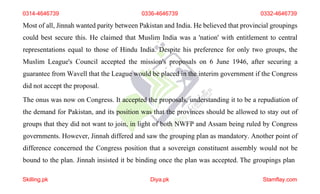 0314-4646739 0336-4646739 0332-4646739
Most of all, Jinnah wanted parity between Pakistan and India. He believed that provincial groupings
could best secure this. He claimed that Muslim India was a 'nation' with entitlement to central
representations equal to those of Hindu India. Despite his preference for only two groups, the
Muslim League's Council accepted the mission's proposals on 6 June 1946, after securing a
guarantee from Wavell that the League would be placed in the interim government if the Congress
did not accept the proposal.
The onus was now on Congress. It accepted the proposals, understanding it to be a repudiation of
the demand for Pakistan, and its position was that the provinces should be allowed to stay out of
groups that they did not want to join, in light of both NWFP and Assam being ruled by Congress
governments. However, Jinnah differed and saw the grouping plan as mandatory. Another point of
difference concerned the Congress position that a sovereign constituent assembly would not be
bound to the plan. Jinnah insisted it be binding once the plan was accepted. The groupings plan
Skilling.pk Diya.pk Stamflay.com
 