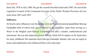 from July 1878 to July 1880. He got the second term that lasted until 1883. He served the
Legislative Council of the Lieutenant Governor of the North- Western Provinces for two
terms from 1887 until 1893.
Influences
Sir Syed's early influences were his mother Aziz-un-Nisa and maternal grandfather Khwaja
Fariduddin both of whom took special interest in his education. Apart from serving as a
Wazir in the Mughal court Khwaja Fariduddin was also a teacher, mathematician and
astronomer. He was also disposed towards Sufism, which left its impact on Sir Syed since
his early childhood. His maternal uncle Khwaja Zainuddin Ahmad, who was an expert in
music and mathematics also influenced him in his early days.
0314-4646739 0336-4646739 0332-4646739
Skilling.pk Diya.pk Stamflay.com
 