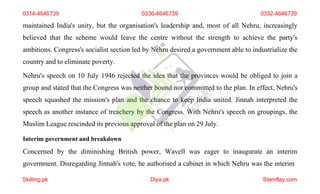 maintained India's unity, but the organisation's leadership and, most of all Nehru, increasingly
believed that the scheme would leave the centre without the strength to achieve the party's
ambitions. Congress's socialist section led by Nehru desired a government able to industrialize the
country and to eliminate poverty.
Nehru's speech on 10 July 1946 rejected the idea that the provinces would be obliged to join a
group and stated that the Congress was neither bound nor committed to the plan. In effect, Nehru's
speech squashed the mission's plan and the chance to keep India united. Jinnah interpreted the
speech as another instance of treachery by the Congress. With Nehru's speech on groupings, the
Muslim League rescinded its previous approval of the plan on 29 July.
Interim government and breakdown
Concerned by the diminishing British power, Wavell was eager to inaugurate an interim
government. Disregarding Jinnah's vote, he authorised a cabinet in which Nehru was the interim
0314-4646739 0336-4646739 0332-4646739
Skilling.pk Diya.pk Stamflay.com
 