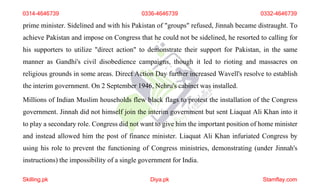 0314-4646739 0336-4646739 0332-4646739
prime minister. Sidelined and with his Pakistan of "groups" refused, Jinnah became distraught. To
achieve Pakistan and impose on Congress that he could not be sidelined, he resorted to calling for
his supporters to utilize "direct action" to demonstrate their support for Pakistan, in the same
manner as Gandhi's civil disobedience campaigns, though it led to rioting and massacres on
religious grounds in some areas. Direct Action Day further increased Wavell's resolve to establish
the interim government. On 2 September 1946, Nehru's cabinet was installed.
Millions of Indian Muslim households flew black flags to protest the installation of the Congress
government. Jinnah did not himself join the interim government but sent Liaquat Ali Khan into it
to play a secondary role. Congress did not want to give him the important position of home minister
and instead allowed him the post of finance minister. Liaquat Ali Khan infuriated Congress by
using his role to prevent the functioning of Congress ministries, demonstrating (under Jinnah's
instructions) the impossibility of a single government for India.
Skilling.pk Diya.pk Stamflay.com
 
