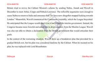 0314-4646739 0336-4646739 0332-4646739
Britain tried to revive the Cabinet Mission's scheme by sending Nehru, Jinnah and Wavell in
December to meet Attlee, Cripps and Pethick-Lawrence. The inflexible arguments were enough to
cause Nehru to return to India and announce that "we have now altogether stopped looking towards
London." Meanwhile, Wavell commenced the Constituent Assembly, which the League boycotted.
He anticipated that the League would enter it as it had joined the interim government. Instead, the
Congress became more forceful and asked him to drop ministers from the Muslim League. Wavell
was also not able to obtain a declaration from the British government that would articulate their
goals.
In the context of the worsening situation, Wavell drew up a breakdown plan that provided for a
gradual British exit, but his plan was considered fatalistic by the Cabinet. When he insisted on his
plan, he was replaced with Lord Mountbatten
Skilling.pk Diya.pk Stamflay.com
 