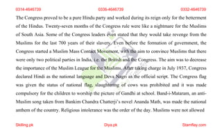 0314-4646739 0336-4646739 0332-4646739
The Congress proved to be a pure Hindu party and worked during its reign only for the betterment
of the Hindus. Twenty-seven months of the Congress rule were like a nightmare for the Muslims
of South Asia. Some of the Congress leaders even stated that they would take revenge from the
Muslims for the last 700 years of their slavery. Even before the formation of government, the
Congress started a Muslim Mass Contact Movement, with the aim to convince Muslims that there
were only two political parties in India, i.e. the British and the Congress. The aim was to decrease
the importance of the Muslim League for the Muslims. After taking charge in July 1937, Congress
declared Hindi as the national language and Deva Nagri as the official script. The Congress flag
was given the status of national flag, slaughtering of cows was prohibited and it was made
compulsory for the children to worship the picture of Gandhi at school. Band-i-Mataram, an anti-
Muslim song taken from Bankim Chandra Chatterji’s novel Ananda Math, was made the national
anthem of the country. Religious intolerance was the order of the day. Muslims were not allowed
Skilling.pk Diya.pk Stamflay.com
 