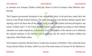 to construct new mosques. Hindus would play drums in front of mosques when Muslims were
praying.
The Congress government introduced a new educational policy in the provinces under their rule
known as the Warda Taleemi Scheme. The main plan was to sway Muslim children against their
ideology and to tell them that all the people living in India were Indian and thus belonged to one
nation. In Bihar and C. P. the Vidya Mandar Scheme was introduced according to which Mandar
education was made compulsory at elementary level. The purpose of the scheme was to obliterate
the cultural traditions of the Muslims and to inculcate into the minds of Muslim children the
superiority of the Hindu culture.
The Congress ministries did their best to weaken the economy of Muslims. They closed the doors
of government offices for them, which was one of the main sources of income for the Muslims in
0314-4646739 0336-4646739 0332-4646739
Skilling.pk Diya.pk Stamflay.com
 
