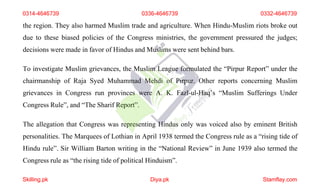 the region. They also harmed Muslim trade and agriculture. When Hindu-Muslim riots broke out
due to these biased policies of the Congress ministries, the government pressured the judges;
decisions were made in favor of Hindus and Muslims were sent behind bars.
To investigate Muslim grievances, the Muslim League formulated the “Pirpur Report” under the
chairmanship of Raja Syed Muhammad Mehdi of Pirpur. Other reports concerning Muslim
grievances in Congress run provinces were A. K. Fazl-ul-Haq’s “Muslim Sufferings Under
Congress Rule”, and “The Sharif Report”.
The allegation that Congress was representing Hindus only was voiced also by eminent British
personalities. The Marquees of Lothian in April 1938 termed the Congress rule as a “rising tide of
Hindu rule”. Sir William Barton writing in the “National Review” in June 1939 also termed the
Congress rule as “the rising tide of political Hinduism”.
0314-4646739 0336-4646739 0332-4646739
Skilling.pk Diya.pk Stamflay.com
 