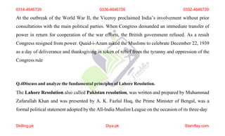 Q.4Discuss and analyze the fundamental principles of Lahore Resolution.
The Lahore Resolution also called Pakistan resolution, was written and prepared by Muhammad
Zafarullah Khan and was presented by A. K. Fazlul Huq, the Prime Minister of Bengal, was a
formal political statement adopted by the All-India Muslim League on the occasion of its three-day
0314-4646739 0336-4646739 0332-4646739
At the outbreak of the World War II, the Viceroy proclaimed India’s involvement without prior
consultations with the main political parties. When Congress demanded an immediate transfer of
power in return for cooperation of the war efforts, the British government refused. As a result
Congress resigned from power. Quaid-i-Azam asked the Muslims to celebrate December 22, 1939
as a day of deliverance and thanksgiving in token of relief from the tyranny and oppression of the
Congress rule
Skilling.pk Diya.pk Stamflay.com
 