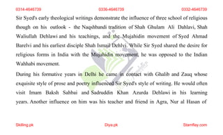 0314-4646739 0336-4646739 0332-4646739
Sir Syed's early theological writings demonstrate the influence of three school of religious
though on his outlook - the Naqshbandi tradition of Shah Ghulam Ali Dahlavi, Shah
Waliullah Dehlawi and his teachings, and the Mujahidin movement of Syed Ahmad
Barelvi and his earliest disciple Shah Ismail Dehlvi. While Sir Syed shared the desire for
religious forms in India with the Mujahidin movement, he was opposed to the Indian
Wahhabi movement.
During his formative years in Delhi he came in contact with Ghalib and Zauq whose
exquisite style of prose and poetry influenced Sir Syed's style of writing. He would often
visit Imam Baksh Sahbai and Sadruddin Khan Azurda Dehlawi in his learning
years. Another influence on him was his teacher and friend in Agra, Nur al Hasan of
Skilling.pk Diya.pk Stamflay.com
 