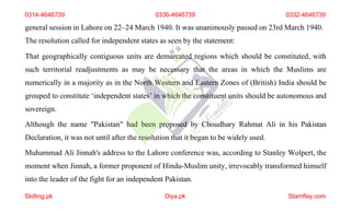 general session in Lahore on 22–24 March 1940. It was unanimously passed on 23rd March 1940.
The resolution called for independent states as seen by the statement:
That geographically contiguous units are demarcated regions which should be constituted, with
such territorial readjustments as may be necessary that the areas in which the Muslims are
numerically in a majority as in the North Western and Eastern Zones of (British) India should be
grouped to constitute ‘independent states’ in which the constituent units should be autonomous and
sovereign.
Although the name "Pakistan" had been proposed by Choudhary Rahmat Ali in his Pakistan
Declaration, it was not until after the resolution that it began to be widely used.
Muhammad Ali Jinnah's address to the Lahore conference was, according to Stanley Wolpert, the
moment when Jinnah, a former proponent of Hindu-Muslim unity, irrevocably transformed himself
into the leader of the fight for an independent Pakistan.
0314-4646739 0336-4646739 0332-4646739
Skilling.pk Diya.pk Stamflay.com
 